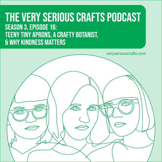 New Episode: The Very Serious Crafts Podcast, S3E16 – Teeny Tiny Aprons, a Crafty Botanist, and Why Kindness Matters